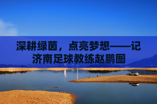 深耕绿茵,点亮梦想——记济南足球教练赵鹏图