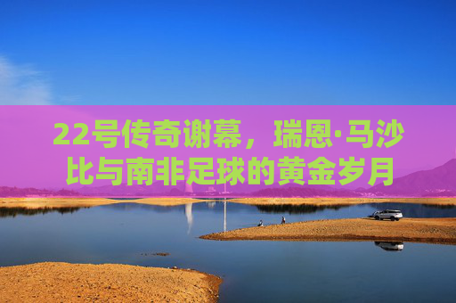 22号传奇谢幕,瑞恩·马沙比与南非足球的黄金岁月