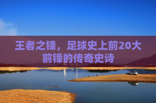 王者之锋,足球史上前20大前锋的传奇史诗