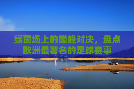绿茵场上的巅峰对决,盘点欧洲最著名的足球赛事