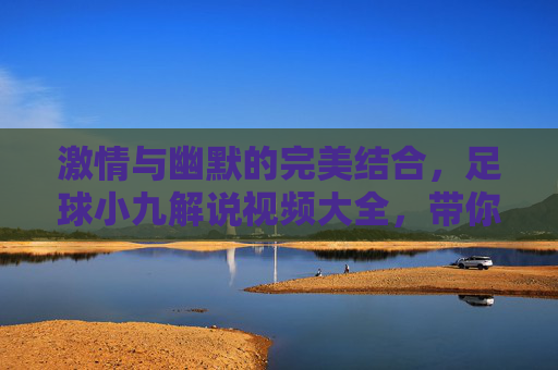 激情与幽默的完美结合,足球小九解说视频大全,带你领略不一样的足球盛宴