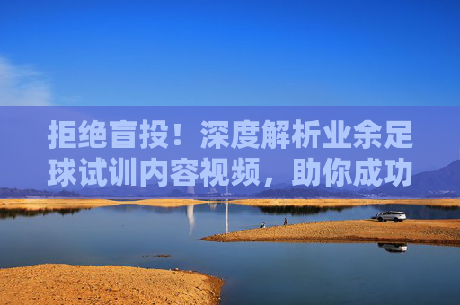 拒绝盲投!深度解析业余足球试训内容视频,助你成功上岸