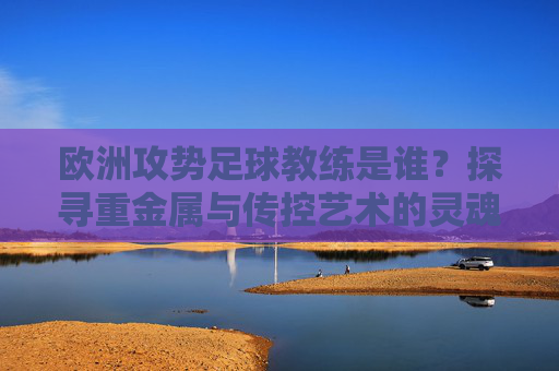 欧洲攻势足球教练是谁?探寻重金属与传控艺术的灵魂人物