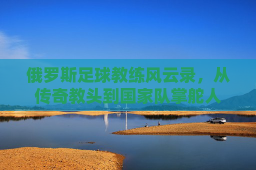 俄罗斯足球教练风云录,从传奇教头到国家队掌舵人