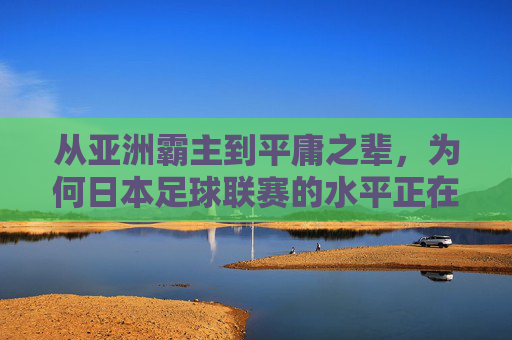 从亚洲霸主到平庸之辈,为何日本足球联赛的水平正在下滑