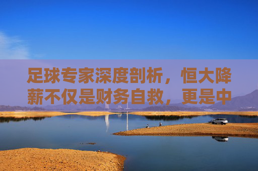 足球专家深度剖析，恒大降薪不仅是财务自救，更是中超联赛去泡沫化的必经之路