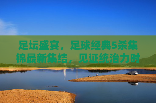 足坛盛宴,足球经典5杀集锦最新集结,见证统治力时刻!