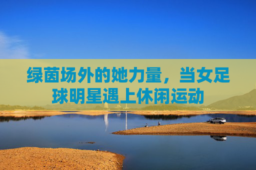 绿茵场外的她力量，当女足球明星遇上休闲运动