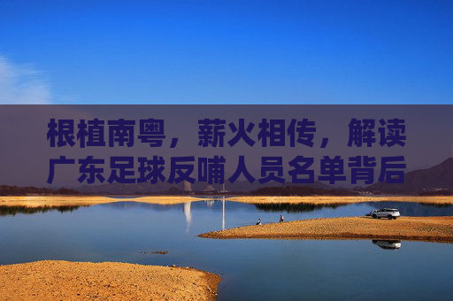 根植南粤,薪火相传,解读广东足球反哺人员名单背后的深情与担当