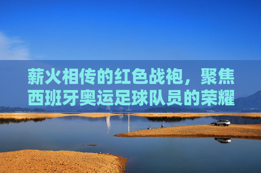 薪火相传的红色战袍,聚焦西班牙奥运足球队员的荣耀与挑战