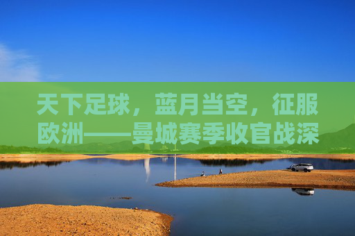 天下足球,蓝月当空,征服欧洲——曼城赛季收官战深度回顾