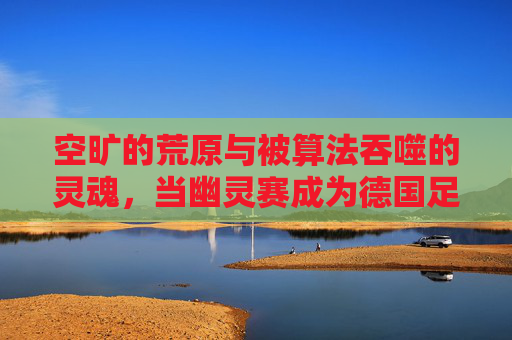 空旷的荒原与被算法吞噬的灵魂,当幽灵赛成为德国足球直播的新常态