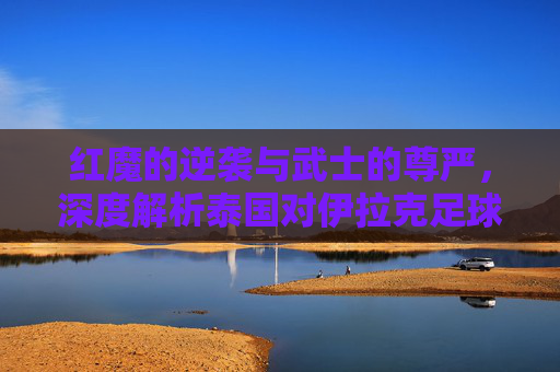 红魔的逆袭与武士的尊严,深度解析泰国对伊拉克足球队的对决