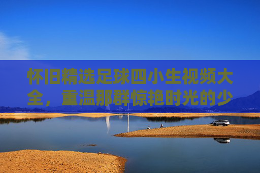 怀旧精选足球四小生视频大全,重温那群惊艳时光的少年才俊