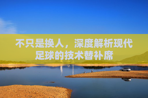 不只是换人,深度解析现代足球的技术替补席