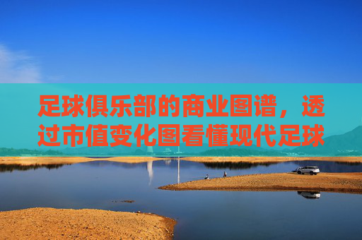 足球俱乐部的商业图谱,透过市值变化图看懂现代足球的兴衰与格局