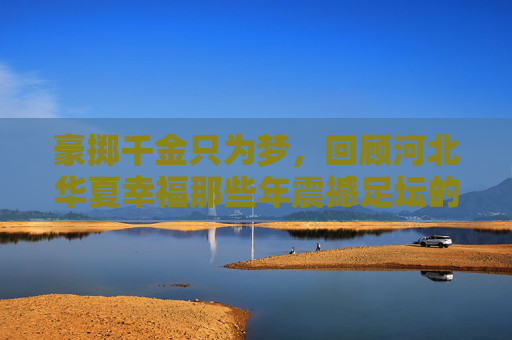 豪掷千金只为梦,回顾河北华夏幸福那些年震撼足坛的引援名单