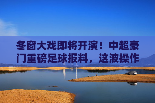 冬窗大戏即将开演!中超豪门重磅足球报料,这波操作恐定局争冠格局