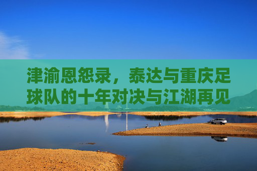津渝恩怨录,泰达与重庆足球队的十年对决与江湖再见