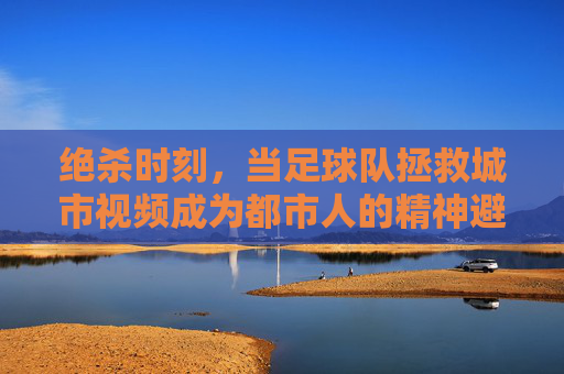 绝杀时刻，当足球队拯救城市视频成为都市人的精神避难所