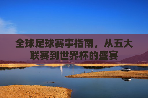 全球足球赛事指南，从五大联赛到世界杯的盛宴