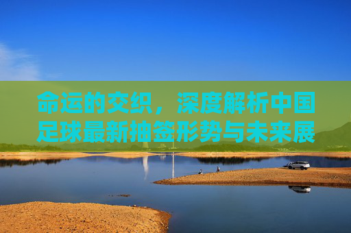 命运的交织,深度解析中国足球最新抽签形势与未来展望