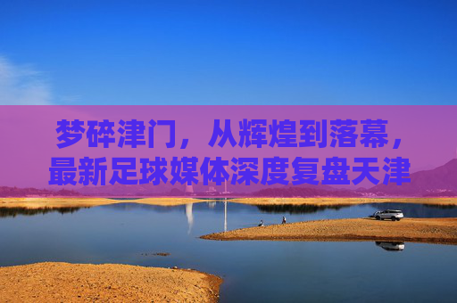 梦碎津门，从辉煌到落幕，最新足球媒体深度复盘天津天海命运