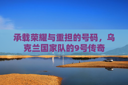 承载荣耀与重担的号码,乌克兰国家队的9号传奇