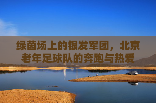 绿茵场上的银发军团,北京老年足球队的奔跑与热爱
