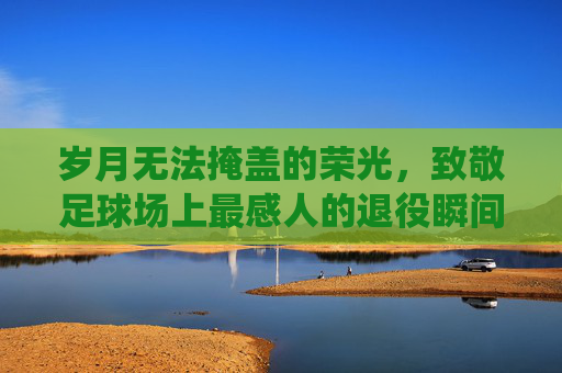 岁月无法掩盖的荣光，致敬足球场上最感人的退役瞬间