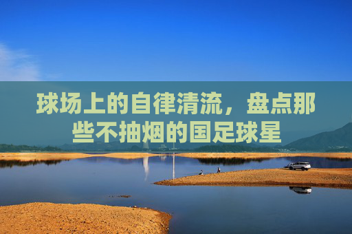 球场上的自律清流,盘点那些不抽烟的国足球星