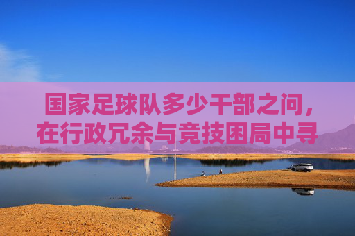 国家足球队多少干部之问,在行政冗余与竞技困局中寻找答案