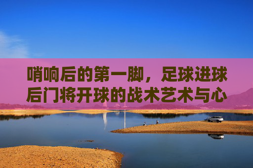 哨响后的第一脚,足球进球后门将开球的战术艺术与心理博弈