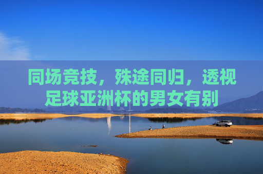 同场竞技,殊途同归,透视足球亚洲杯的男女有别