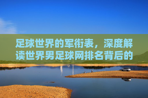 足球世界的军衔表,深度解读世界男足球网排名背后的博弈与格局
