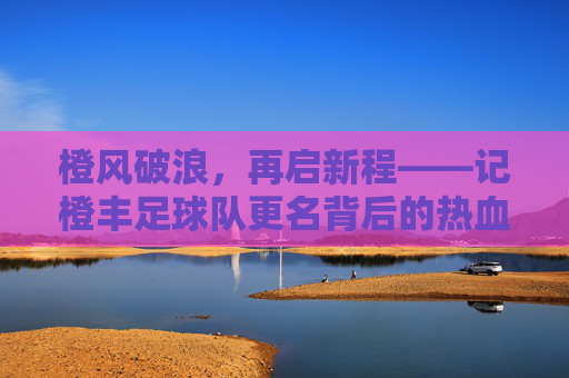 橙风破浪,再启新程——记橙丰足球队更名背后的热血与传承