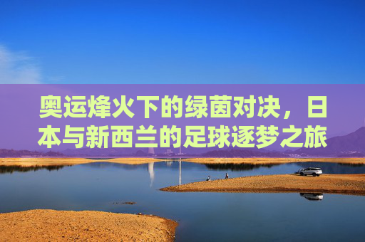 奥运烽火下的绿茵对决,日本与新西兰的足球逐梦之旅