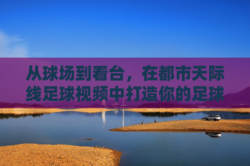 从球场到看台,在都市天际线足球视频中打造你的足球之城