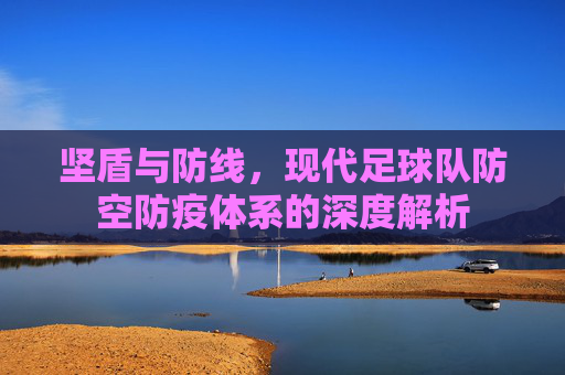 坚盾与防线,现代足球队防空防疫体系的深度解析