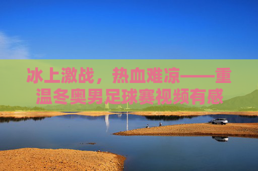 冰上激战,热血难凉——重温冬奥男足球赛视频有感