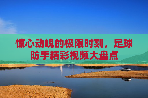 惊心动魄的极限时刻,足球防手精彩视频大盘点