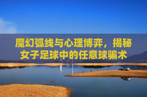 魔幻弧线与心理博弈,揭秘女子足球中的任意球骗术