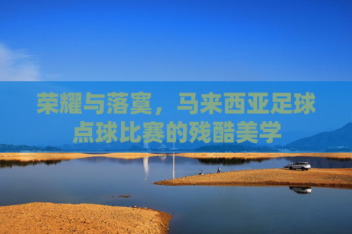 荣耀与落寞,马来西亚足球点球比赛的残酷美学