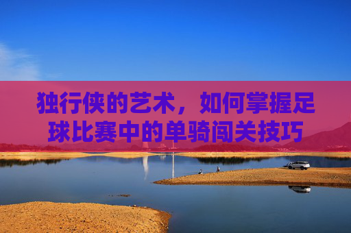 独行侠的艺术,如何掌握足球比赛中的单骑闯关技巧