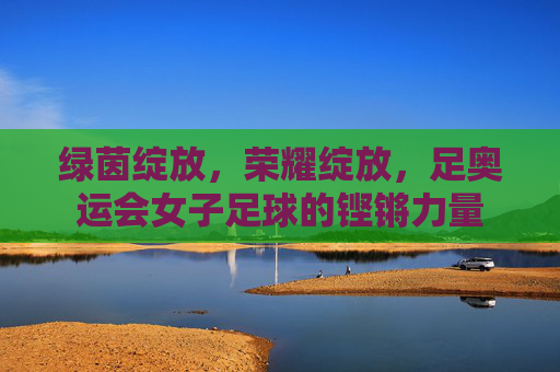 绿茵绽放，荣耀绽放，足奥运会女子足球的铿锵力量