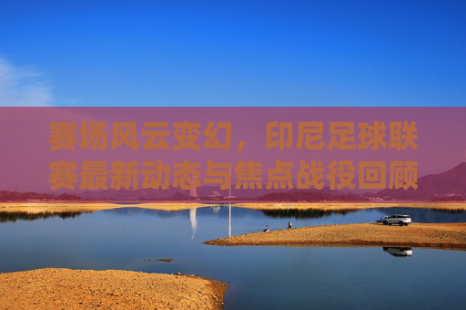 赛场风云变幻，印尼足球联赛最新动态与焦点战役回顾
