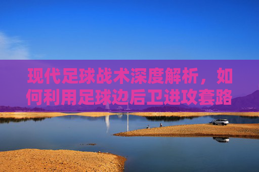 现代足球战术深度解析，如何利用足球边后卫进攻套路图打破僵局