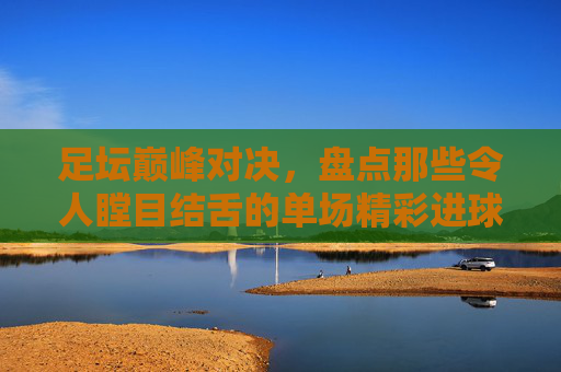 足坛巅峰对决,盘点那些令人瞠目结舌的单场精彩进球纪录
