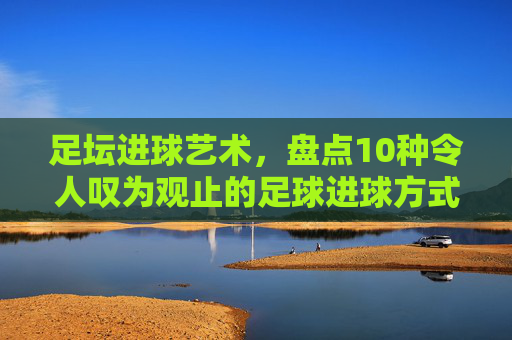 足坛进球艺术，盘点10种令人叹为观止的足球进球方式