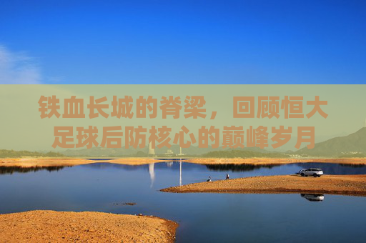 铁血长城的脊梁,回顾恒大足球后防核心的巅峰岁月